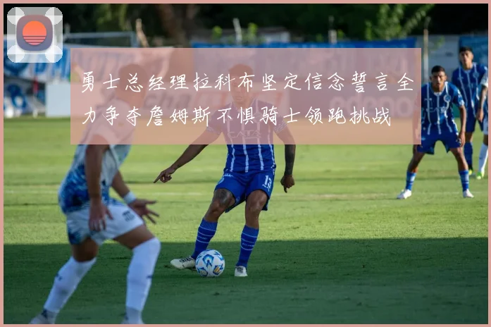 勇士总经理拉科布坚定信念誓言全力争夺詹姆斯不惧骑士领跑挑战