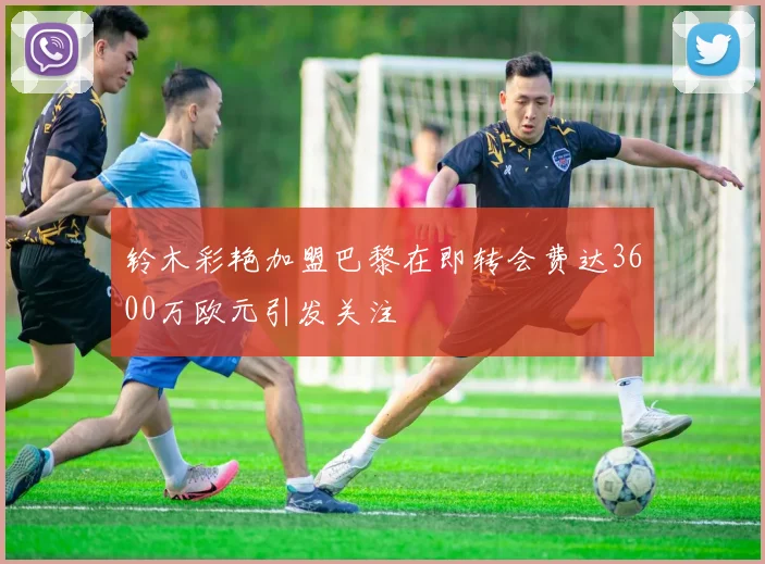 铃木彩艳加盟巴黎在即转会费达3600万欧元引发关注