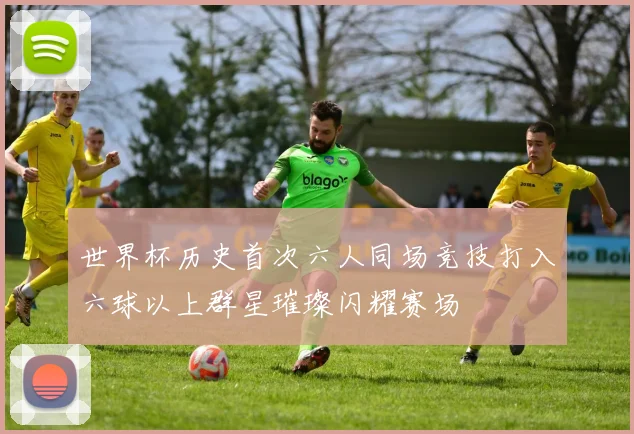 世界杯历史首次六人同场竞技打入六球以上群星璀璨闪耀赛场