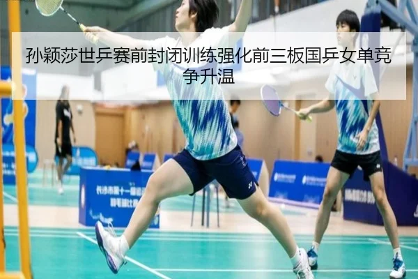 孙颖莎世乒赛前封闭训练强化前三板国乒女单竞争升温